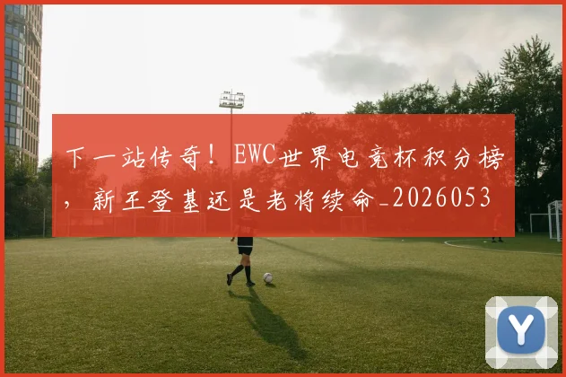 下一站传奇！EWC世界电竞杯积分榜，新王登基还是老将续命_20260531151121