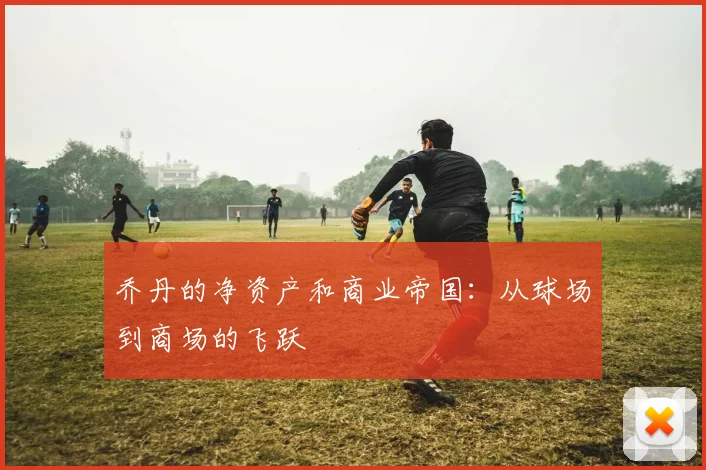 乔丹的净资产和商业帝国：从球场到商场的飞跃