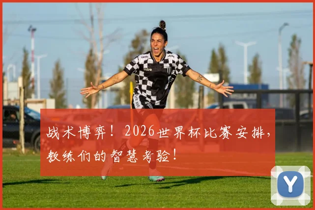 战术博弈！2026世界杯比赛安排，教练们的智慧考验！