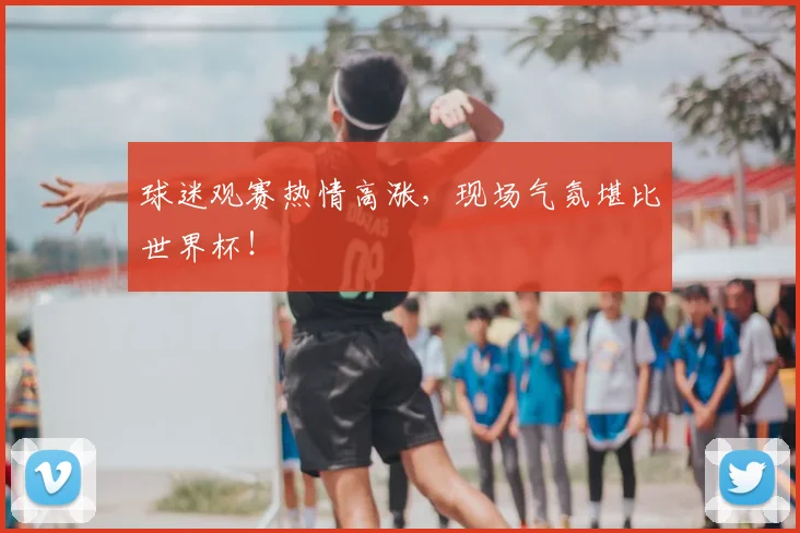 球迷观赛热情高涨，现场气氛堪比世界杯！