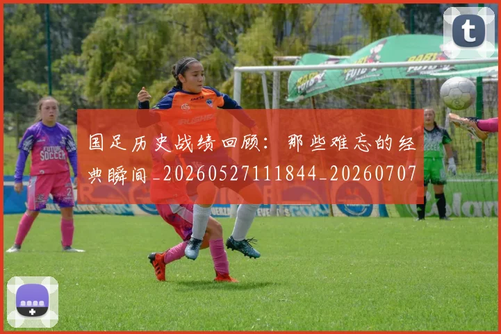 国足历史战绩回顾:那些难忘的经典瞬间_20260527111844_20260707014010