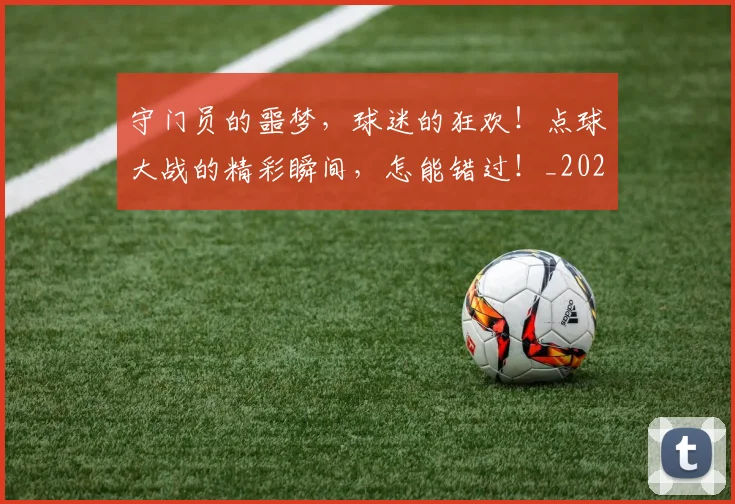守门员的噩梦，球迷的狂欢！点球大战的精彩瞬间，怎能错过！_20260707144103