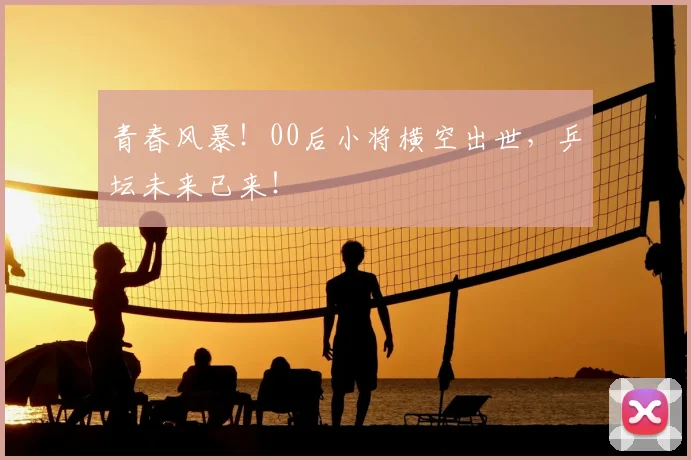 青春风暴！00后小将横空出世，乒坛未来已来！