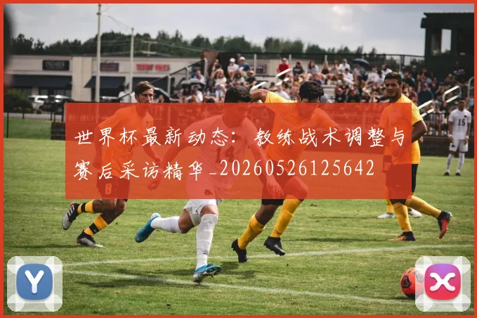 世界杯最新动态：教练战术调整与赛后采访精华_20260526125642