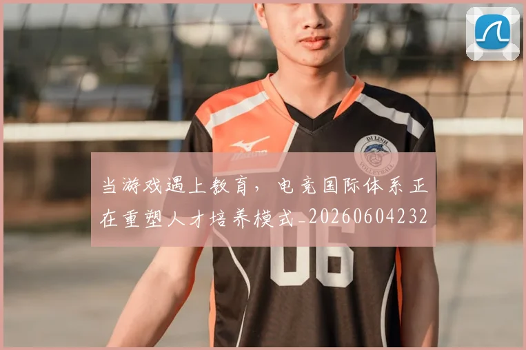 当游戏遇上教育，电竞国际体系正在重塑人才培养模式_20260604232903_20260707152547