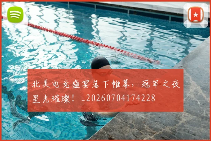 北美电竞盛宴落下帷幕，冠军之夜星光璀璨！_20260704174228