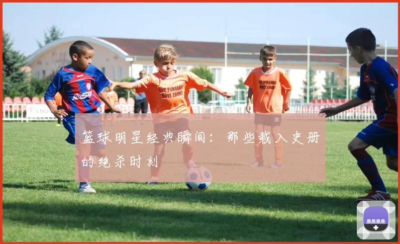 篮球明星经典瞬间：那些载入史册的绝杀时刻