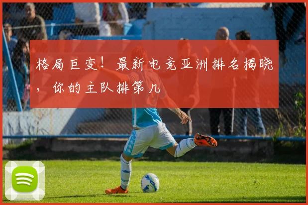 格局巨变!最新电竞亚洲排名揭晓,你的主队排第几
