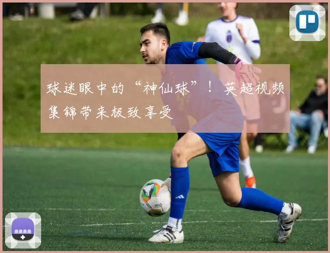 球迷眼中的“神仙球”！英超视频集锦带来极致享受