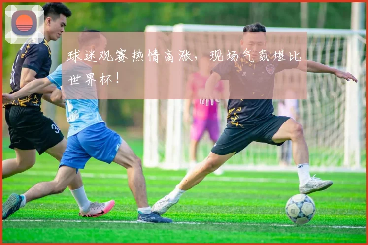 球迷观赛热情高涨，现场气氛堪比世界杯！