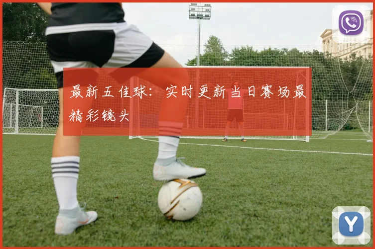 最新五佳球:实时更新当日赛场最精彩镜头