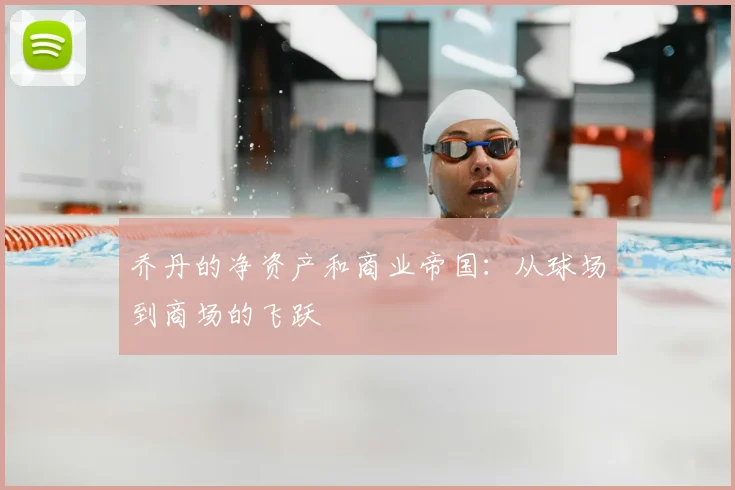 乔丹的净资产和商业帝国：从球场到商场的飞跃
