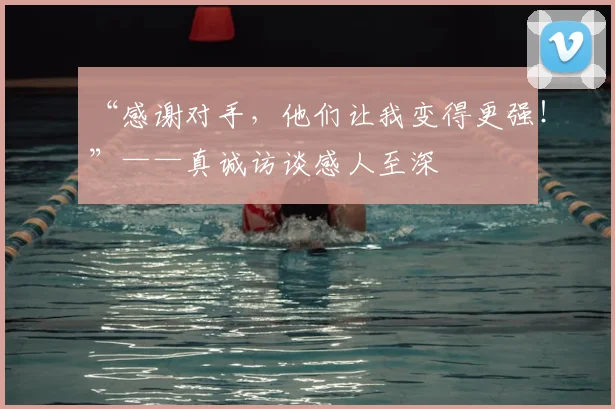“感谢对手,他们让我变得更强!”——真诚访谈感人至深
