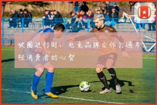 破圈进行时,电竞品牌合作打通年轻消费者的心智